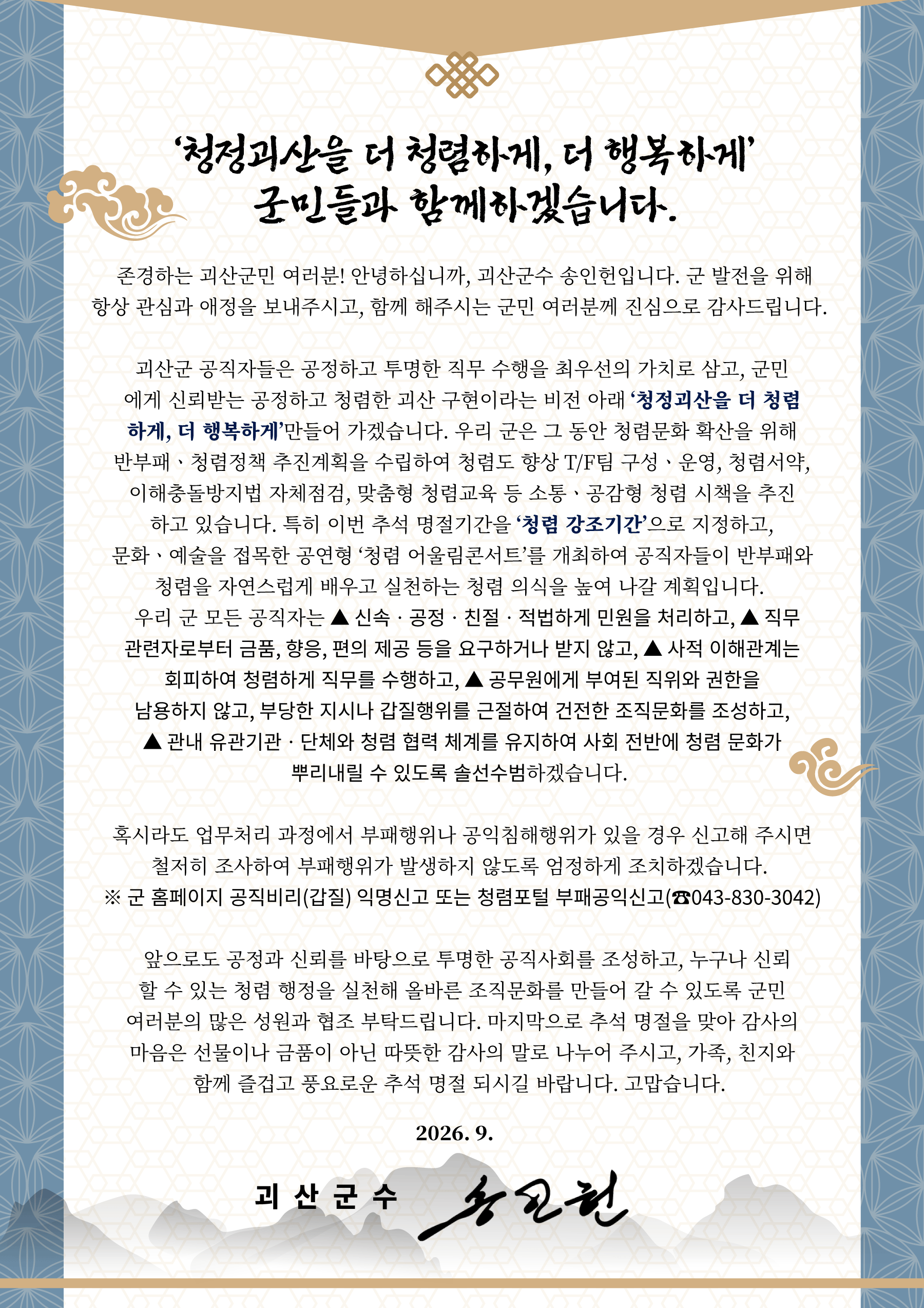 ‘청정괴산을 더 청렴하게, 더 행복하게’ 군민들과 함께하겠습니다. 

  존경하는 괴산군민 여러분! 안녕하십니까, 괴산군수 송인헌입니다. 군 발전을 위해 항상 관심과 애정을 보내주시고, 함께 해주시는 군민 여러분께 진심으로 감사드립니다. 
  괴산군 공직자들은 공정하고 투명한 직무 수행을 최우선의 가치로 삼고, 군민에게 신뢰받는 공정하고 청렴한 괴산 구현이라는 비전 아래 ‘청정괴산을 더 청렴하게, 더 행복하게’만들어 가겠습니다. 우리 군은 그 동안 청렴문화 확산을 위해 반부패ㆍ청렴정책 추진계획을 수립하여 청렴도 향상 T/F팀 구성ㆍ운영, 청렴서약, 이해충돌방지법 자체점검, 맞춤형 청렴교육 등 소통ㆍ공감형 청렴 시책을 추진하고 있습니다. 특히 이번 추석 명절기간을 ‘청렴 강조기간’으로 지정하고, 문화ㆍ예술을 접목한 공연형 ‘청렴 어울림콘서트’를 개최하여 공직자들이 반부패와 청렴을 자연스럽게 배우고 실천하는 청렴 의식을 높여 나갈 계획입니다. 
  우리 군 모든 공직자는 ▲ 신속ㆍ공정ㆍ친절ㆍ적법하게 민원을 처리하고, ▲ 직무 관련자로부터 금품, 향응, 편의 제공 등을 요구하거나 받지 않고, ▲ 사적 이해관계는 회피하여 청렴하게 직무를 수행하고, ▲ 공무원에게 부여된 직위와 권한을 남용하지 않고, 부당한 지시나 갑질행위를 근절하여 건전한 조직문화를 조성하고, ▲ 관내 유관기관ㆍ단체와 청렴 협력 체계를 유지하여 사회 전반에 청렴 문화가 뿌리내릴 수 있도록 솔선수범하겠습니다. 
  혹시라도 업무처리 과정에서 부패행위나 공익침해행위가 있을 경우 신고해 주시면 철저히 조사하여 부패행위가 발생하지 않도록 엄정하게 조치하겠습니다. 
※ 군 홈페이지 공직비리(갑질) 익명신고 또는 청렴포털 부패공익신고(☎043-830-3042)
  앞으로도 공정과 신뢰를 바탕으로 투명한 공직사회를 조성하고, 누구나 신뢰할 수 있는 청렴 행정을 실천해 올바른 조직문화를 만들어 갈 수 있도록 군민 여러분의 많은 성원과 협조 부탁드립니다. 마지막으로 추석 명절을 맞아 감사의 마음은 선물이나 금품이 아닌 따뜻한 감사의 말로 나누어 주시고, 가족, 친지와 함께 즐겁고 풍요로운 추석 명절 되시길 바랍니다. 고맙습니다. 

2026. 9.

괴 산 군 수    송  인  헌