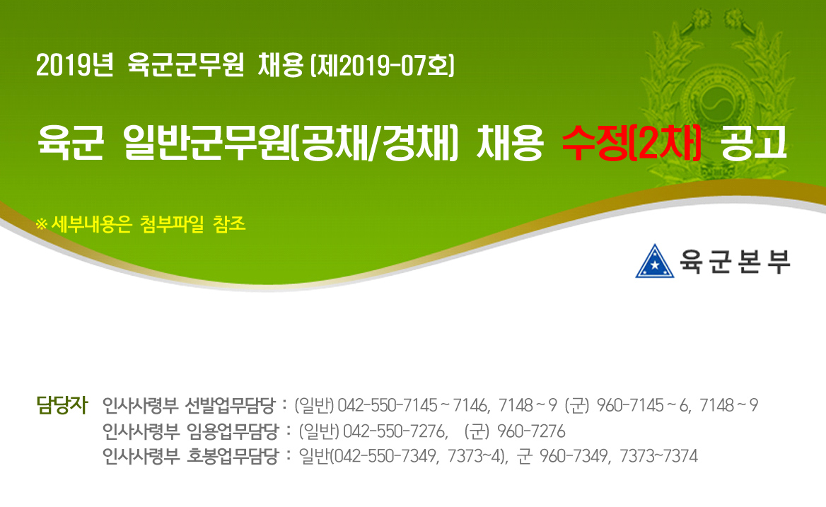2019년 육군군무원 채용(제2019-07호) 육군 일반군무원(공채/경채) 채용 수정(2차) 공고 ※ 세부내용은 첨부파일 참조 - 육군본부  인사사령부 선발업무담당: (일반)042-550-7145~6, 7148~9 (군) 960-7145~6, 7148~9 / 임용업무담당: (일반)042-550-7276, (군)960-7276 / 호봉업무담당: (일반) 042-550-7349, 7373~4, (군) 960-7347, 7373~4