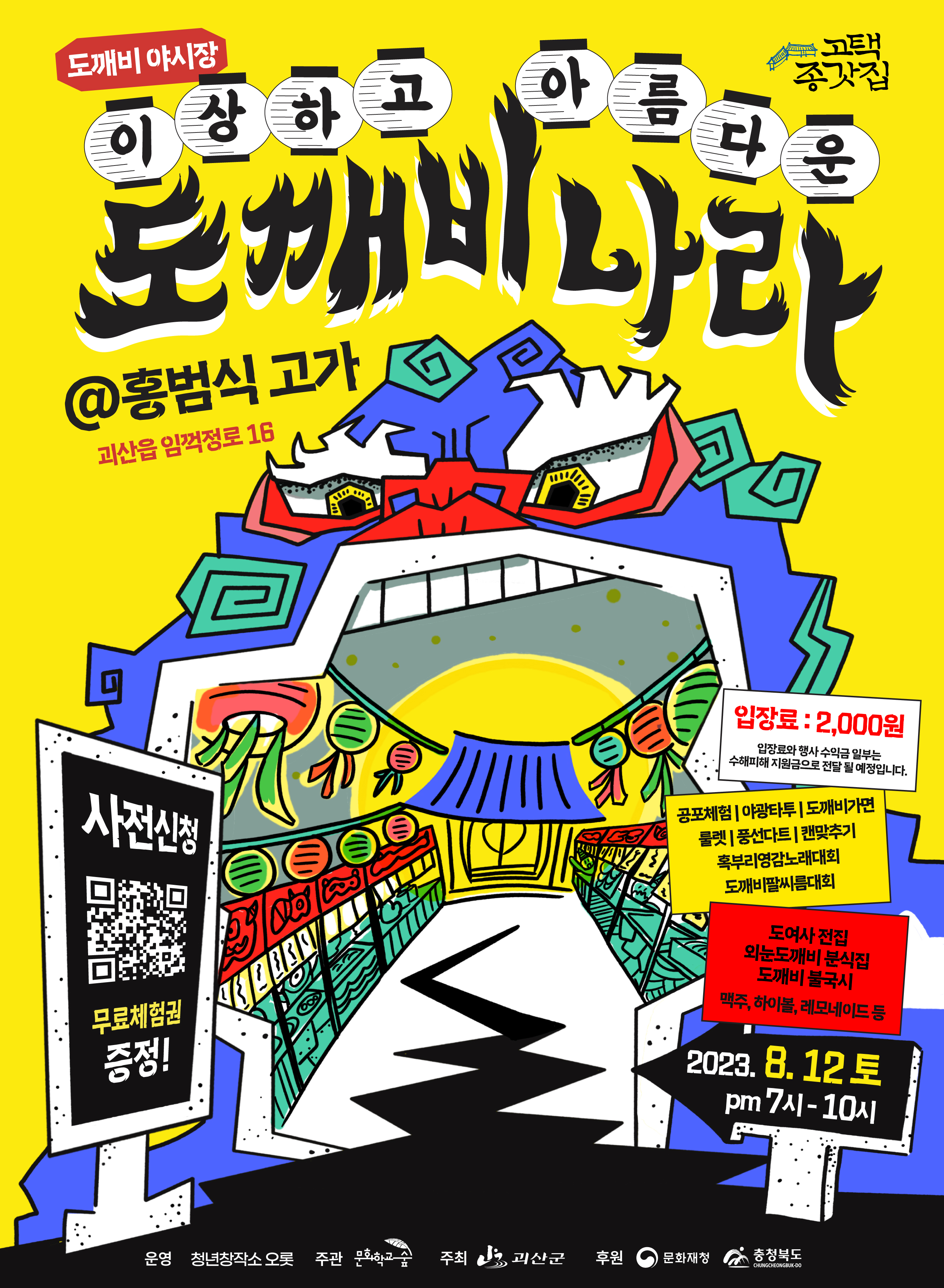 도깨비 야시장 고택종갓집 이상하고 아름다운 도깨비 나라 홍범식고가 : 괴산읍 임꺽정로16 사전신청 무료체험권증정 ! 입장료 : 2,000원 입장료와 행사 수익금 일부는 수해피해 지원금으로 전달 될 예정입니다. 공포체험, 야광타투, 도깨비가면, 룰렛, 풍선다트, 캔맞추기, 혹부리영감노래대회, 도깨비팔씨름대회, 도여사 전집, 외눈도깨비 분식집, 도깨비 불국시 맥주, 하이볼, 레모네이드 등 2023.8.12 토 pm 7시 - 10시 운영 : 청년창작소 오롯 , 주관 : 문화학교숨, 주최 : 괴산군, 후원 : 문화재생 , 충청북도