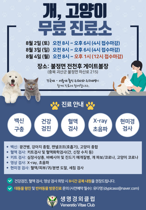 개, 고양이
무료 진료소
8월2일(토) 오전 8시~오후6시(4시 접수마감)
8월3일(일) 오전8시~오후6시(4시 접수마감)
8월4일(월) 오전8시~오후1시(12시 접수마감)
장소:불정면 전천후 게이트볼장
(충북 괴산군 불정면 하산로 215)
건국대, 서울대 출신 수의사와 수의대생이 함께 진료에 참여합니다

진료 안내
백신,구충, 건강검진, 혈액검사, x-ray 초음파, 현미경 검사

백신 : 광견병, 강아지종합, 캔넬코프(호흡기), 고양이 종합
혈액검사 : 키트검사 및 혈액화학검사(간, 신장 수치 등)
키트검사: 심장사상충, 바베시아 및 진드기 매개질병, 개 파보/코로나, 고양이 코로나
영상검사 : x-ray, 초음파
현미경 검사: 혈액/피부/귀/분변도말, 세침검사

건강검진, 혈액검사, 영상 검사 희망 시 8시간 공복 내원을 권장드립니다
대동물 왕진 및 반려동물 방문진료 문의(사전예약필수) : 유다영(dypicaso@naver.com)

생명경외클럽