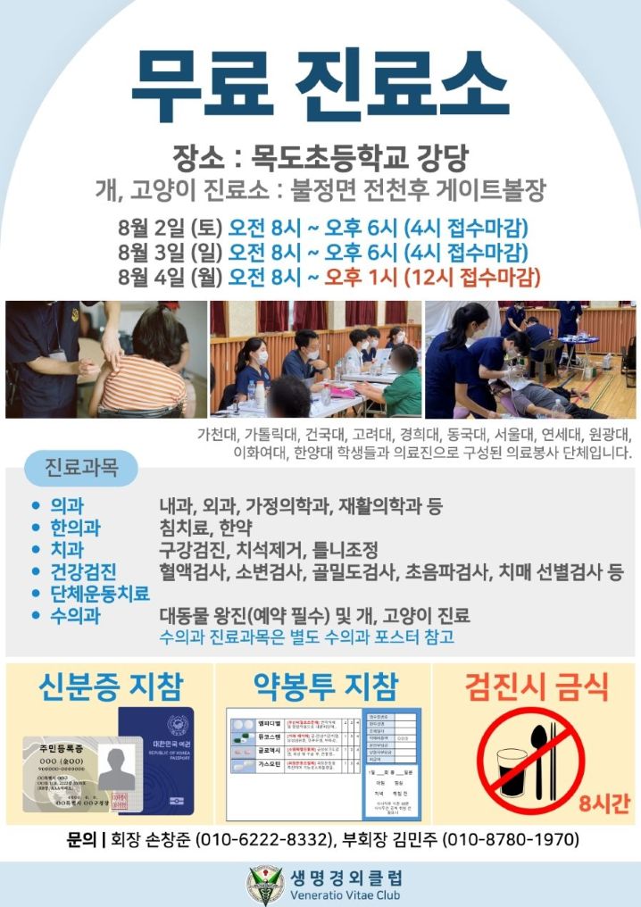 무료 진료소
장소:목도초등학교 강당
개,고양이 진료소 : 불정면 전천후 게이트볼장
8월2일(토) 오전 8시~오후6시(4시 접수마감)
8월3일(일) 오전8시~오후6시(4시 접수마감)
8월4일(월) 오전8시~오후1시(12시 접수마감)

가천대, 가톨릭대, 건국대, 고려대, 경희대, 동국대, 서울대, 연세대, 원광대, 이화여대, 한양대 학생들과 의료진으로 구성된 의료봉사 단체입니다.
진료과목
의사 : 내과, 외과, 가정의학과, 재활의학과 등
한의과 : 침치료, 한약
치과 : 구강검진, 치석제거, 틀니조정
건강검진: 혈액검사, 소변검사, 골밀도검사, 초음파검사, 치매 선별검사 등
단체운동치료
수의과: 대동물왕진(예약필수) 및 개, 고양이 진료 수의과 진료과목은 별도 수의과 포스터 참고
신분증 지참, 약봉투 지참, 검진시 금식 8시간
문의 회장 손창중(010-6222-8332), 부회장 김민주(010-8780-1970)
생명경외클럽