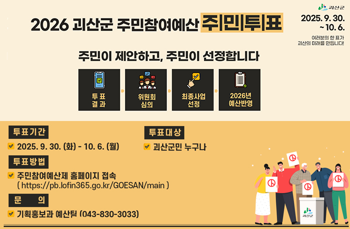 2026 괴산군 주민참여예산 주민투표
주민이 제안하고, 주민이 선정합니다.
투표기간:2025.9.30.(화)-10.6.(월)
토표대상:괴산군민 누구나
투표방법:주민참여예산제 홈페이지 접속
문의:기획홍보과 예산팀(043-830-3033)
