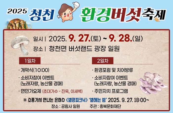 2025 청천 환경버섯축제
일시:2025.9.27.(토)~9.28.(일)
장소:청천면 버섯랜드 광장 일원
1일차
-개막식(10:00)
-소비자참여 이벤트(노래바랑, 농산물경매)
-면민가요제(초대가수-진욱, 이새벽)
2일차
-환경포럼 및 치어방류
-소비자참여 이벤트(노래바랑, 농산물경매)
-주민자치 프로그램
*소풍가서 만나는 은하수<별멍피크닉>‘별헤는 밤’2025.27.18:00~
장소:공림사 일원
주관:충북문화재단