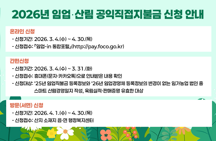 2026년 임업‧산림 공익직접지불금 신청 안내

◎ 신청기간 및 접수
 □ 온라인 신청
  - 신청기간: 2026. 3. 4.(수) ~ 4. 30.(목)
  - 신청접수: 『임업-in 통합포털』(http://pay.foco.go.kr)

 □ 간편신청 
  - 신청기간: 2026. 3. 4.(수) ~ 3. 31.(화)
  - 신청접수: 휴대폰(문자·카카오톡)으로 안내받은 내용 확인
  - 신청대상: '25년 임업직불금 등록정보와 '26년 임업경영체 등록정보의 변경이 없는 임가농업 법인 중 스마트 산림경영일지 작성, 육림실적·판매증명 유효한 대상
 
□ 방문(서면) 신청
  - 신청기간: 2026. 4. 1.(수) ~ 4. 30.(목)
  - 신청접수: 산지 소재지 읍·면 행정복지센터