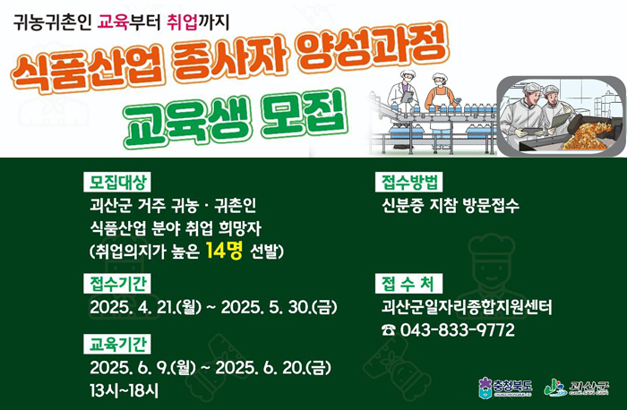 귀농귀촌인 교육부터 취업까지
식품산업 종사자 양성과정 교육생 모집
모집대상: 괴산군 거주 귀농·귀촌인 식품산업 분야 취업 희망자
(취업의지가 높은 14명 선발)

접수방법: 신분증 지참 방문접수
접수기간: 2025. 4. 21.(월)~ 2025. 5. 30.(금)
교육기간: 2025. 6.9.월()~ 2025. 6. 20.(금) 13시~18시
접수처: 괴산군일자리종합지원센터
043-833-9772
로고: 충청북도, 괴산군
