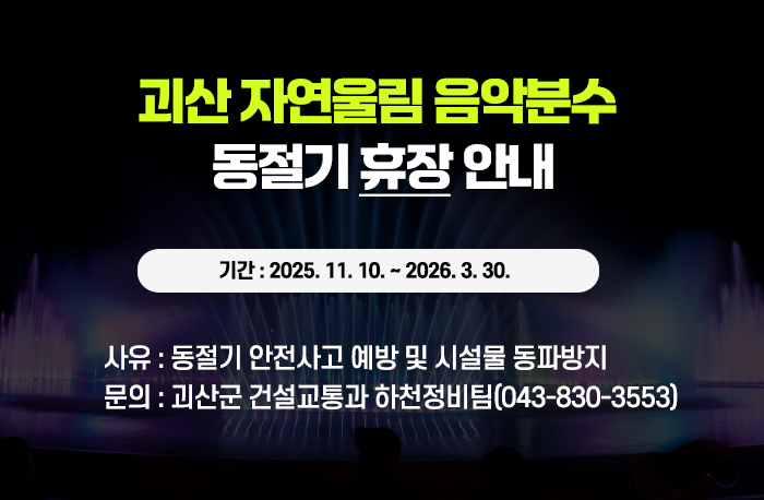 괴산 자연울림 음악분수 휴장 동절기 휴장 안내
기간 : 2025. 11. 10. ~ 2026. 3. 30.
사유 : 동절기 안전사고 예방 및 시설물 동파방지
문의 : 괴산군 건설교통과 하천정비팀(043-830-3553)