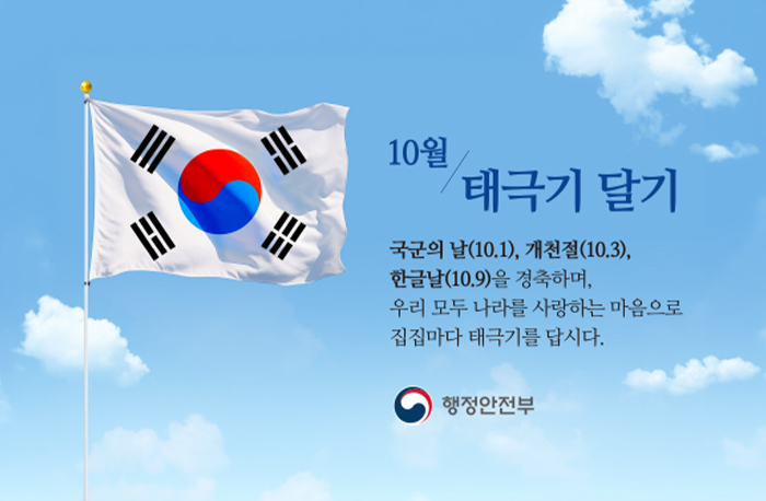 10월 태극기 달기
국군의 날(10.1), 개천절(10.3), 한글날(10.9)을 경축하며, 우리 모두 나라를 사랑하는 마음으로 집집마다 태극기를 답시다.
행정안전부