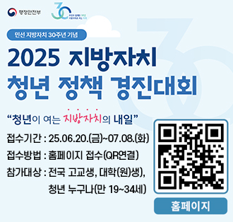 로고:행정안전부
민선 지방자치 30주년 기념
2025 지방자치 청년 정책 경진대회
"청년이 여는 지방자치의 내일"
접수기간 : 25.06.20.(금)~07.08.(화)
접수방법 : 홈페이지 접수(QR연결)
참가대상 : 전국 고교생, 대학(원)생),청년 누구나(만 19~34세)
큐알코드(홈페이지):https://naver.me/5gYCNYNA