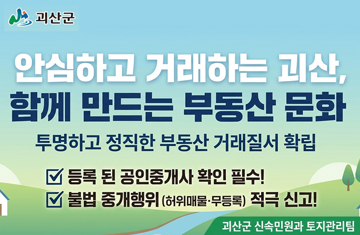 로고:괴산군
안심하고 거래하는 괴산, 함께 만드는 부동산 문화
투명하고 정식한 부동산 거래질서 확립
-등록 된 공인중개사 확인 필수!
-불법 중개행위(허위매물·무등록) 적극 신고!
괴산군 신속민원과 토지관리팀