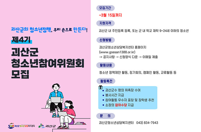 괴산군의 청소년정책, 우리 손으로 만든다!
제4기 괴산군 청소년참여위원회 모집
모집기간: ~3월 15일까지
지원자격: 괴산군 내 주민등록 등록, 또는 군 내 학교 재학 9~24세 이하의 청소년
신청방법: 괴산군청소년상담복지센터 홈페이지(https://www.goesan1388.or.kr/)->공지사항->신청양식다운->이메일 제춤
활동내용: 청소년 정책제안 활동, 정기회의, 캠페인 활동, 교류활동 등
활동특전:
괴산군수 명의 위속장 수여
봉사기간 지급
참여활동 우수자 표창 및 장학생 추천
소정의 참여수당 지급
문의: 괴산군청소년상담복지센터 043-834-7943