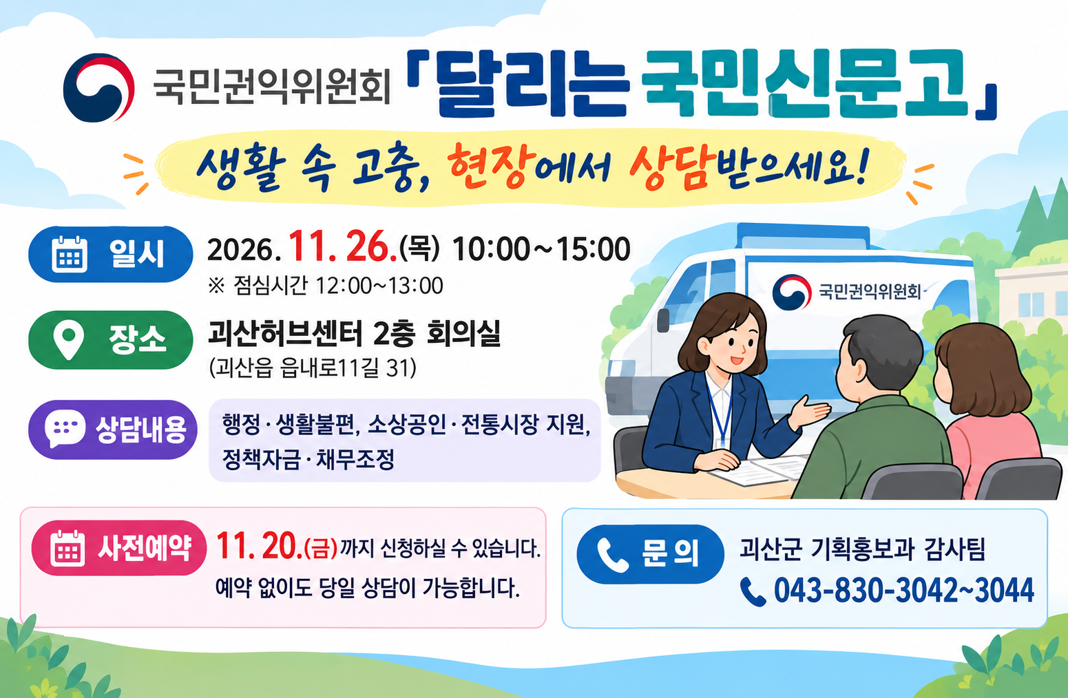 국민권익위원회 「달리는 국민신문고」

생활 속 고충, 현장에서 상담받으세요!

 

일시: 2026. 11. 26.(목) 10:00~15:00

※ 점심시간 12:00~13:00

장소: 괴산허브센터 2층 회의실

(괴산읍 읍내로11길 31)

상담내용: 행정·생활불편, 소상공인·전통시장 지원, 정책자금·채무조정

사전예약: 11. 20.(금)까지 신청하실 수 있습니다.

예약 없이도 당일 상담이 가능합니다.

문의: 괴산군 기획홍보과 감사팀

043-830-3042~3044