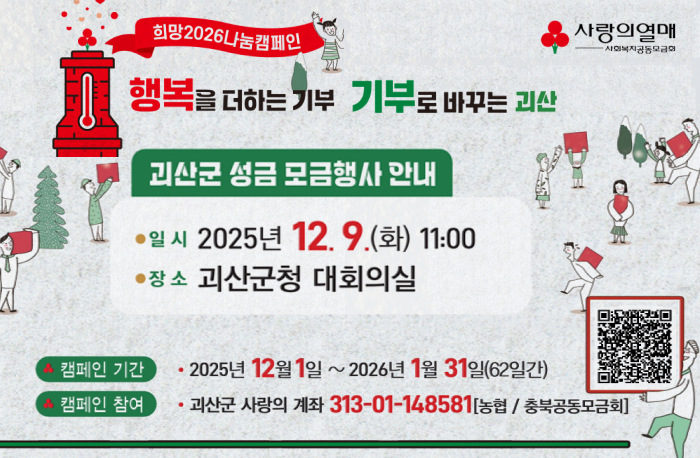 희망 2026 나눔 캠페인
행복을 더하는 기부 기부로 바꾸는 괴산
괴산군 성금 모금행사 안내
- 일시 2025년 12.9.(화) 11:00
- 장소 괴산군청 대회의실
- 캠페인 기간 2025년 12월 1일 ~ 2026년 1월 31일(62일간)
- 캠페인 참여 괴산군 사랑의 계좌 313-01-148581(농협 / 충북공동모금회)

큐알코드(https://cb.chest.or.kr/bridgelink.do?pBranchCd=011&bhfCode=011&_mid=00_00_00&_murl=L2NhL3NwZWNsbXlzL2luaXRTcGVjbG15c0RldGFpbC5kbz9teXNzcGVjbGVTbj0xOTA=)