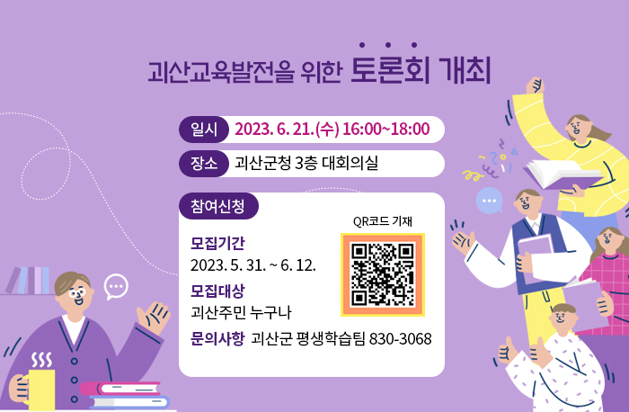 괴산교육발전을 위한 토론회 개최
일시 2023. 6. 21.(수) 16:00~18:00
장소 괴산군청 3층 대회의실
참여신청
모집기간 2023. 5. 31. ~ 6. 12.
모집대상 괴산주민 누구나 
문의사항  괴산군 평생학습팀 830-3068
QR코드 기재