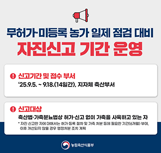 무허가-미등록 농가 일제 점검 대비
자진신고 기간 운영
-신고기간 및 접수 부서:25.9.5~9.18(14일간), 지자체 축산부서
- 신고대상 : 충산법.가축분뇨법상 허가-신고 없이 가축을 사육하고 있는 자
 *자진 신고한 자에 대해서는 허라 등록 절차 및 가축 처분 들에 필요한 기간(6개월) 부여, 이후 개선되지않을경구 행정처분 조치 계획
