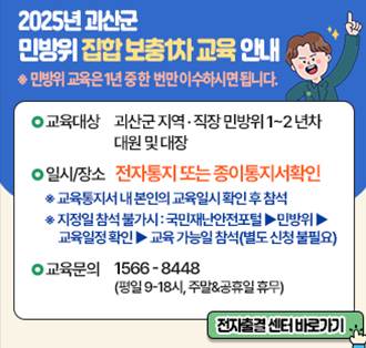 2025년 괴산군 민방위 집합 보충1차 교육 안내
*민방위 교육은 1년중 한번만 이수하시면 됩니다.
-교육대상:괴산군 지역,직장 민방위 1~2년차 대원 및 대장
- 일시/장소:전자통지 또는 종이통지서확인
 *교육통지서 내 본인의 교육일시 확인 후 참석
 *지정일 참석 불가시:국민재난안전포털▶민방위▶교육일정확인▶교육가능일참석(별로신청불필요)
- 교육문의 1566-8448(평일9~18시, 주말&공유일 휴무)
전차출결센터바로가기