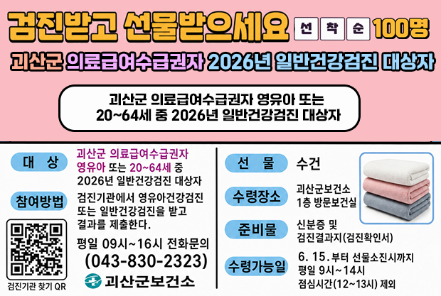 검진받고 선물받으세요 선착순 100명 
괴산군 의료급여수급권자 2026년 일반건강검진 대상자 
괴산군 의료급여수급권자 영유아 또는 20~64세 중 2026년 일반건강검진 대상자
대상: 괴산군 의료급여수급권자 영유아 또는 20~26세 중 2026년 일반 건강검진 대상자 
참여방법: 검진기관에서 영유아건강검진 또는 일반건강검진을 받고 결과를 제출한다.
평일 09~16시 전화문의(043-830-2323) 
선물: 수건
수령장소: 괴산군보건소 1층 방문보건실
준비물:신분증 및 검진결과지(검진확인서)
수령가능일: 6.15.부터 선물소진시까지 평일 9~14시 점심시간(12~13시)제외
검진기관찾기 QR주소: https://www.nhis.or.kr/nhis/healthin/retrieveExmdAdminSearch.do
로고:괴산군보건소