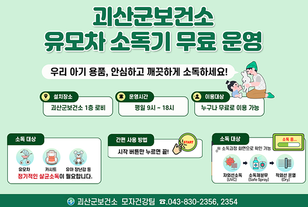괴산군보건소 유모차 소독기 무료 운영
우리 아기 용품, 안심하고 깨끗하게 소독하세요!
설치장소 : 괴산군보건소 1층 로비!
운영시간 : 평일 9시~18시
이용대상 : 누구나 무료로 이용 가능
소독대상 : 유모차, 카시트, 유아 장남감 등 정기적인 살균소독이 필요합니다.
간편 사용 방법 :  시작 버튼만 누르면 끝
소독대상 :  소독과정 화면으로 확인가능 (좌외선소독-소독제분무-적외선 온열)
괴산군보건소 모자건강팀 043-830-2356, 2354