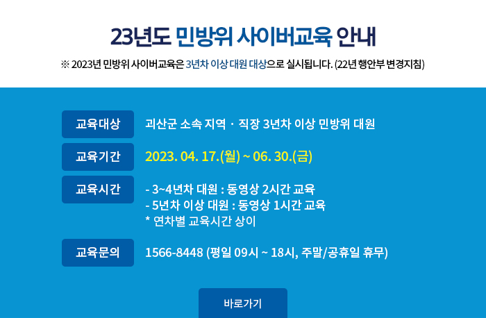 23년도 민방위 사이버교육 안내 
2023년 민방위 사이버교육은 3년차 이상 대원 대상으로 실시됩니다. (22년 행안부 변경지침)
교육대상 괴산군 소속 지역 · 직장 3년차 이상 민방위 대원
교육기간 2023. 04. 17.(월) ~ 06. 30.(금)
교육시간
3~4년차 대원 : 동영상 2시간 교육
5년차 이상 대원 : 동영상 1시간 교육
연차별 교육시간 상이
교육문의 1566-8448 (평일 09시 ~ 18시, 주말,공휴일 휴무)
바로가기