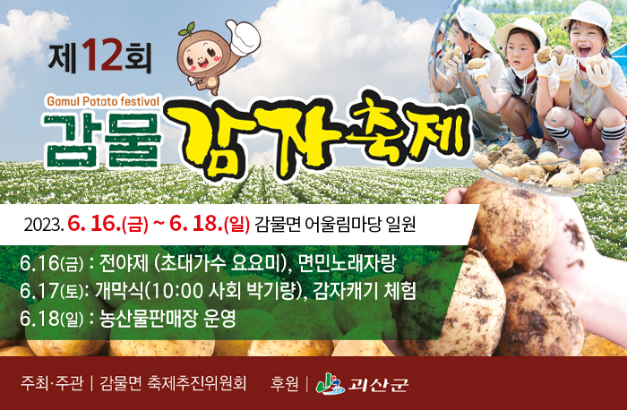 제12회 Gamul Potato festival
감물 감자축제
2023. 6. 16.(금) ~ 6. 18.(일) 감물면 어울림마당 일원
6.16(금) : 전야제(초대가수 요요미), 면민노래자랑
6.17(토) : 개막식(10:00 사회 박기량), 감자캐기 체험
6.18(일) : 농산물판매장 운영
주최,주관 감물면 축제추진위원회 후원 괴산군