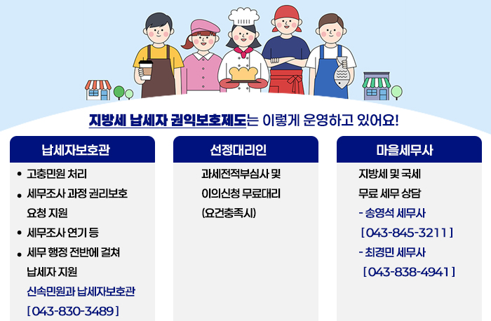 지방세 납세자 권익보호제도는
 이렇게 운영하고 있어요!

납세자보호관
‧ 고충민원 처리
‧ 세무조사 과정 권리보호    요청 지원
‧ 세무조사 연기 등
‧ 세무 행정 전반에 걸쳐   납세자 지원

신속민원과 납세자보호관  [ ☏ 043-830-3489 ]


선정대리인
과세전적부심사 및 이의신청 무료대리 
(요건충족시)

마을세무사

지방세 및 국세 
무료 세무 상담

- 송영석 세무사 
  [ ☏ 043-845-3211 ]
- 최경민 세무사
  [ ☏ 043-838-4941 ]
