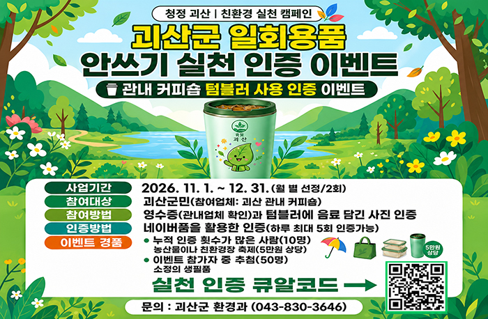 청정 괴산 | 친환경 실천 캠페인
괴산군 일회용품 안쓰기 실천 인증 이벤트
관내 커피숍 텀블러 사용 인증 이벤트
사업기간
2026. 11. 1. ~ 12. 31. (월 별 선정/2회)
참여대상
괴산군민(참여업체: 괴산 관내 커피숍)
참여방법
영수증(관내업체 확인)과 텀블러에 음료 담긴 사진 인증
인증방법
네이버폼을 활용한 인증(하루 최대 5회 인증가능)
이벤트 경품
- 누적 인증 횟수가 많은 사람(10명)
  농산물이나 친환경장터 축제(5만원 상당)
- 이벤트 참가자 중 추첨(50명)
  소정의 생활품
실천 인증 큐알코드:https://form.naver.com/response/5kWSUV749vL
문의
괴산군 환경과 (043-830-3646)
