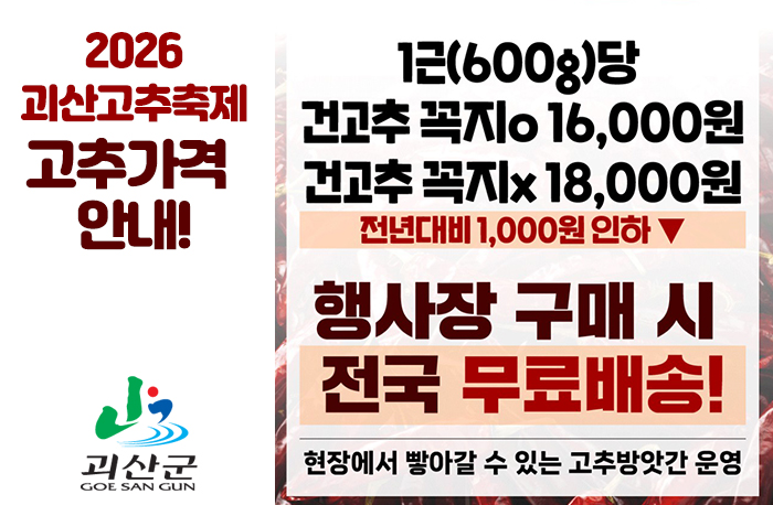 2026 괴산고추축제 고추가격 안내!
로고:괴산군
1근(600g)당 건고추 꼭지o 16,000원
1근(600g)당 건고추 꼭지x 16,000원
전년대비 1,000원 인하
행사장 구매시 전국 무료배송
현장에서 빻아갈 수 있는 고추방앗간 운영