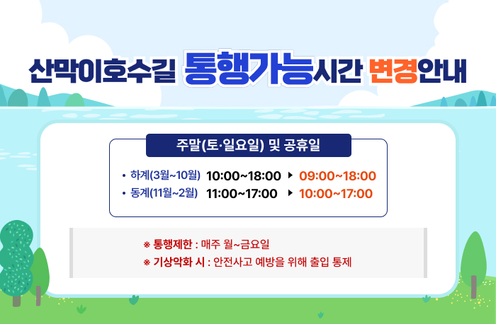 산막이호수길 통행가능시간 변경안내
주말(토,일요일)및 공휴일
-하계(3월~10월) 10:00~18:00 => 09:00~18:00
-동계(11월~12월) 11:00~17:00 =>10:00~17:00
*통행제한:매주 월~금요일
*기상악화시 안전사고 예방을 위해 출입통제