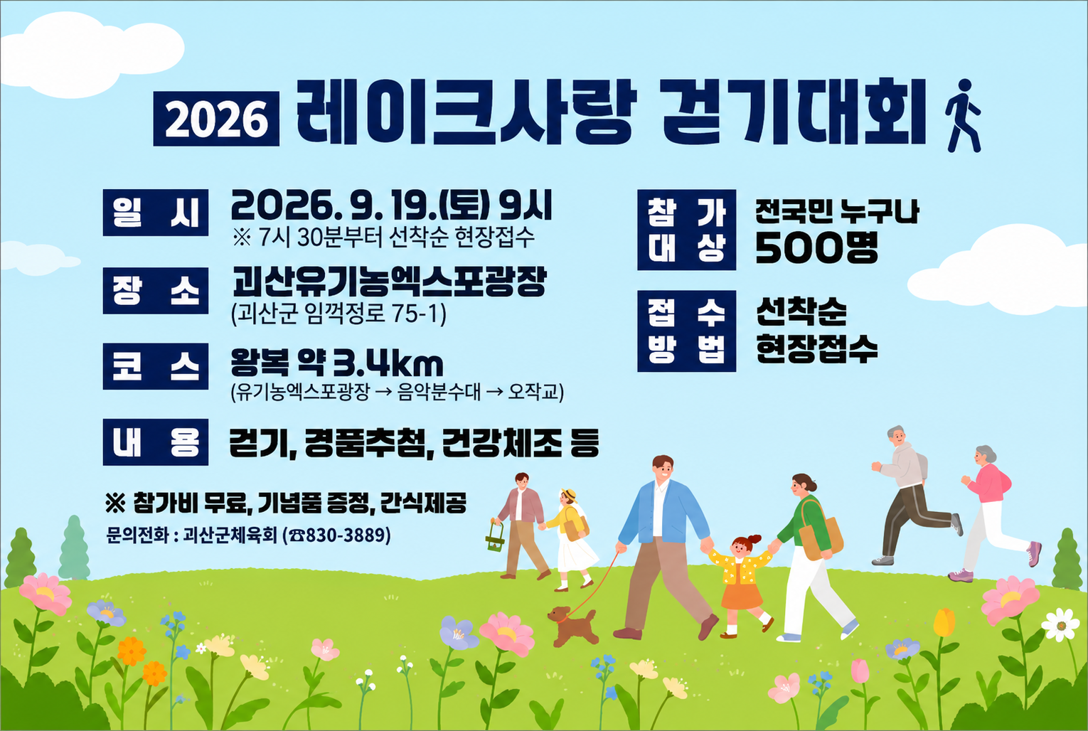 2026 레이크사랑 걷기대회

일시 : 2026.9.19.(토) 19시
장소 : 괴산유기농엑스포광장
코스 : 왕복 약 3.4km
내용 : 걷기, 경품추첨, 건강체조 등
참가대상 : 전국민 누구나 500명
접수방법 : 선착순 현장접수
※참가비 무료, 기념품 증정, 간식제공
문의전화 : 괴산군체육회(830-3889)