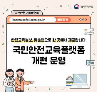 행정안전부
국민안전교육플랫폼
kasem.safekorea.go.kr 바로가기

안전교육정보, 맞춤형으로 한 곳에서 제공합니다.
국민안전교육플랫폼
개편 운영