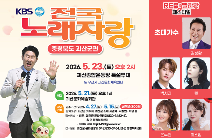 로고: 2026 괴산 빨간맛 페스티벌 
KBS 전국 노래자랑
충청북도 괴산군편
2026.5.23.(토) 오후 2시
괴산종합운동장 특설무대
※우천시 괴산문화체육센터

예심: 2026.5. 21.(목) 오후 1시 괴산문화체육센터
참가신청
접수기간: 2026. 4. 27.(월) ~ 5. 15.(금) 선착순 300팀 
참가대상 : 괴산군 거주자, 괴산군 소재 사업자·직장인·학생 등
접수방법 : 
- 방문 : 괴산군 문화관광과(830-3462~4), 읍·면 행정복지센터
- 이메일 접수 : hjk4493@korea.kr
접수문의 : 괴산군 문화관광과 043)830-3464, 읍·면 행정복지센터
초대가수: 김성환, 박서진, 린, 윤수현, 미스김