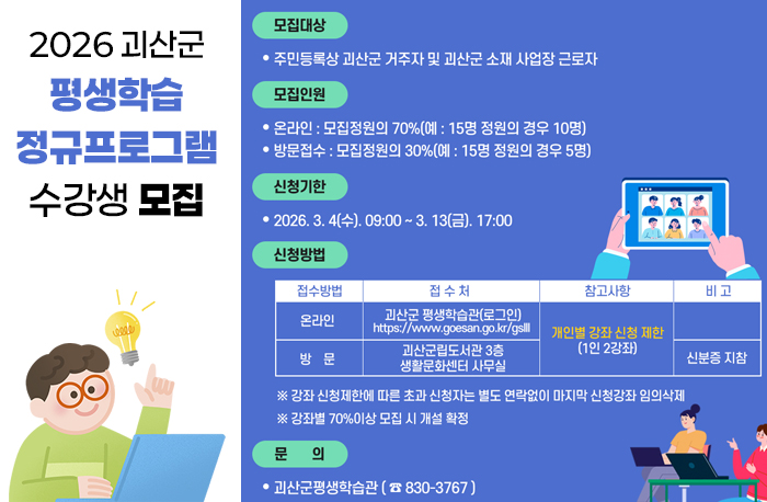 2026 괴산군 평생학습 정규프로그램 수강생 모집
모집대상 : 주민등록상 괴산군 거주자 및 괴산군 소재 사업장 근로자
모집인원 :  
- 온라인: 모집정원의 70%(예: 15명 정원의 경우 10명)
- 방문접수: 모집정원의 30%(예: 15명 정원의 경우 3명)
신청기한:2026.3.4.(수) 09:00~3.13(금) 17:00
신청방법- 개인별 강좌신청제한 (1인 2강좌)
- 온라인: 평생학습관로그인(https://www.goesan.go.kr/gslll/index.do)
- 방문: 괴산군립도서관 3층 생활문화센터 사무실(신분증 지참)
※강좌 신청제한에 따른 초과 신청자는 별도 연락없이 마지막 신청강좌 임의삭제
※강좌별 70%이상 모집 시 개설 확정
문의 : 괴산군 평생학습관(830-3767)