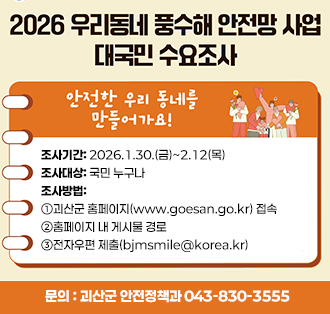 로고:행정안전부
2026 우리동네 풍수해 안전망 사업 대국민 수요조사
안전한 우리동네를 만들어가요!
조사기간:2026.1.30.(금)~2.12(목)
조사대상:국민 누구나
조사방법: 
①괴산군 홈페이지(www.goesan.go.kr) 접속
②홈페이지 내 게시물 경로
③전자우편 제출(bjmsmile@korea.kr)
문의 : 괴산군 안전정책과 043-830-3555