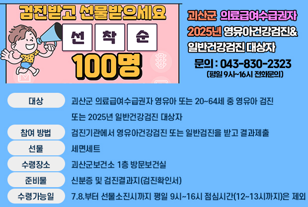 건진받고 선물받으세요
선착순 100명
괴산군 의료급여수급권자
2025년 영유아건강검진&일반전강검진 대상자 
문의 : 043-830-2323 (평일 9시~16시 전화문의)
대상:괴산군 의료급여수급권자 영유아 또는 20~64세 중 영유아 검진
또는 2025년 일반건강검진 대상자
참여방법:검진기관에서 영유아건강검진 또는 일반검진을 받고 결과제출
선뭉:세면세트
수령장소:괴산군보건소 1층 방문보건실
준비물:신분증 및 검진결과지(검진확인서)
수령가능일:7.8.부터 선물소진시까지 평일 9시~16시 점심시간(12~13시까지)은 제외