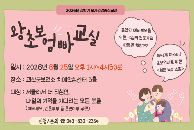 2026년 상반기 모자건강증진교실 왕초보엄빠교실
-불안한 예비부모를 위한, <심리 전문가의 따듯한 처방전>
-속싸개 마스터! 초보엄빠를 위한<실전 육아스킬>

일시: 2026년 6월 25일 오후 1시~4시 30분
장소: 괴산군보건소 치매안심센터 3창
대상: 서툴러서 더 진심인, 내일의 기적을 기다리는 모든 분들(예비부모, 신혼부부 등 혼인여부 무관)
신청/문의 : 043-830-2354