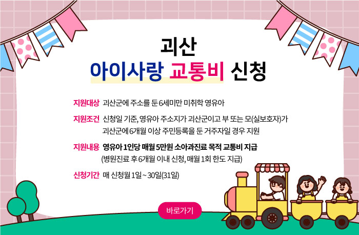 괴산 아이사랑 교통비 신청
지원대상   괴산군에 주소를 둔 6세미만 미취학 영유아
지원조건   신청일 기준, 영유아 주소지가 괴산군이고 부 또는 모(실보호자)가 괴산군에 6개월 이상 주민등록을 둔 거주자일 경우 지원
지원내용   영유아 1인당 매월 5만원 소아과진료 목적 교통비 지급 (병원진료 후 6개월 이내 신청, 매월 1회 한도 지급)
신청기간   매 신청월 1일 ~ 30일(31일)
바로가기