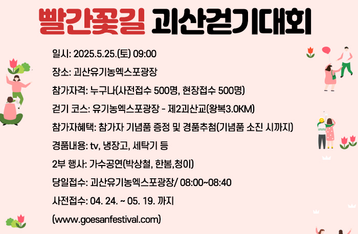 일시: 2025.5.25.(토) 09:00
장소: 괴산유기농엑스포광장
참가자격: 누구나(사전접수 500명, 현장접수 500명) 
걷기 코스: 유기농엑스포광장 - 제2괴산교(왕복3.0KM)
참가자혜택: 참가자 기념품 증정 및 경품추첨
(기념품 소진 시까지)
경품내용: tv, 냉장고, 세탁기 등
2부 행사: 가수공연(박상철, 한봄,청이)
당일접수: 괴산유기농엑스포광장/ 08:00~08:40
사전접수: 04. 24. ~ 05. 19. 까지
(www.goesanfestival.com)