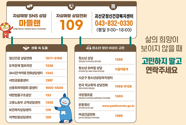 삶의 희망이 보이지 않을 때,
고민하지 말고 연락주세요
자살예방 SNS 상담
마들랜
(어플리케이션/109문자 메시지/카카오채널)
자살예방 상담전화 109
괴산군정신건강복지센터 043-832-0330(평일 9:00~18:00)

생활 속 도움
정신건강 상담전화 1577-0199
도박문제헬프라인 1336
24시간 마약류 전화상담센터 1342
서민금융콜센터 1397
신용회복위원회 콜센터 1588-9128
대한법률구조공단 132
고용노동부 고객상담센터 1350
보건복지상담센터 129
지역민원상담센터 120


청소년·청년·여성의 고민
청소년 상담(전화상담/사이버상담/문자상담) 1388
청소년 모바일 상담(카카오톡/앱/1661-5004 문자상담)  다들어줄개
시군구청소년상담복지센터
전국 학교폭력 상담전화(푸른나무재단 전화상담) 1588-9128
국방헬프콜(전화상담/사이버상담/APP상담/카카오채널) 1303
온통청년(카카오톡 실시간 상담) www.youthcenter.go.kr
여성긴급전화(24시간 전화상담/사이버상담) 1366