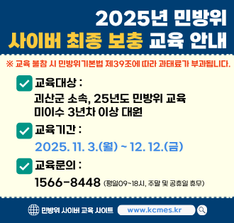 2025년 민방위
사이버 최종 보충 교육 안내
교육 불참 시 민방위 기본법 제39조에 따라 과태료가 부과됩니다.
교육대상 : 괴산군 소속, 25년도 민방위 교육 미이수 3년차 이상 대원
교육기간:2025.11.3.(월) ~ 12. 12.(금)
교육문의:1566-8448(평일09~18시, 주말 및 공휴일 휴무)
민방위 사이버 교육 사이트 www.kcmes.kr
