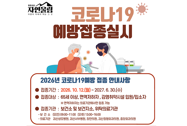 코로나19 예방접종실시
2026년 코로나 19예방 접종 안내사항
접종기간 2026.10.12.(월)~2027.6.30.(수)
접종대상:65세 이상, 면역저하자, 감염취약시설 입원/입조자
*면역저하자는 의료기관에서만 접종 가능
접종기관 : 보건소 및 보건지소, 위착의료기관
-보건소: (오전) 09:00~11:00 (오후) 13:00~16:00
-의료기관: 괴산성모병원, 괴산서부병원, 장안의원, 괴산정형외과의원, 중앙외과의원