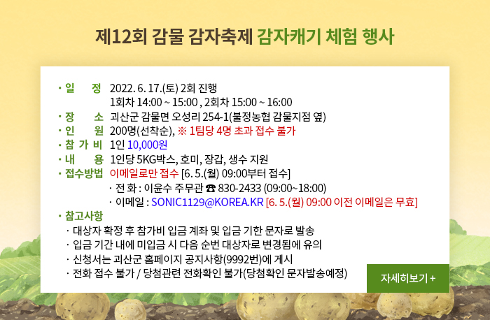 제12회 감물 감자축제 감자캐기 체험 행사
일정
2022. 6. 17.(토) 2회 진행
1회차 14:00 ~ 15:00 , 2회차 15:00 ~ 16:00
장소   괴산군 감물면 오성리 254-1(불정농협 감물지점 옆)
인원   200명(선착순), ※ 1팀당 4명 초과 접수 불가
참가비   1인 10,000원
내용   1인당 5kg박스, 호미, 장갑, 생수 지원
접수방법   이메일로만 접수 [6. 5.(월) 09:00부터 접수]
전 화 : 이윤수 주무관 ☎ 830-2433 (09:00~18:00)
이메일 : sonic1129@korea.kr [6. 5.(월) 09:00 이전 이메일은 무효]
참고사항
대상자 확정 후 참가비 입금 계좌 및 입금 기한 문자로 발송
입금 기간 내에 미입금 시 다음 순번 대상자로 변경됨에 유의
신청서는 괴산군 홈페이지 공지사항(9992번)에 게시
전화 접수 불가 / 당첨관련 전화확인 불가(당첨확인 문자발송예정)
자세히보기