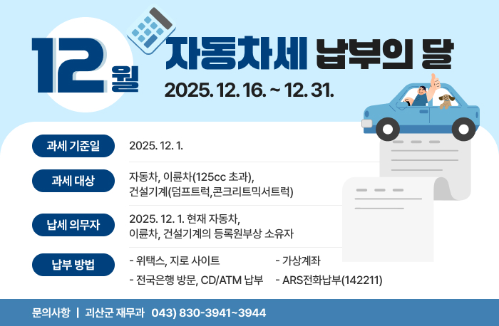 12월 자동차세 납부의 달
2025. 12. 16. ~ 12. 31.

과세기준일 : 2025. 12. 1. 
과세대상 
    - 자동차, 이륜차(125cc 초과), 건설기계(덤프트럭,콘크리트믹서트럭)
납세의무자 
    - 2025. 12. 1. 현재 자동차, 이륜차, 건설기계의 등록원부상 소유자
납부방법
    - 위택스, 지로 사이트
    - 전국은행 방문, CD/ATM 납부
     - 가상계좌
    - ARS전화납부(142211)

 문의사항 : 괴산군 재무과 043) 830-3941~3944