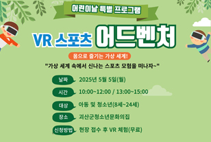어린이날 특별 프로그램
VR 스포츠 어드벤처
몸으로 즐기는 가상 세계!
"가상 세계 속에서 신나는 스포츠 모험을 떠나자~"
날짜: 2025년 5월 5일(월)
시간: 10:00-12:00 / 13:00-15:00 00/
대상: 아동 및 청소년(8세~24세)
장소: 괴산군청소년문화의집
신청방법: 현장 접수 후 VR 체험(무료)