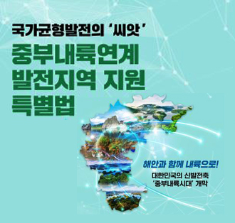 국가균형발전의 씨앗
중부내륙연계
발전지역 지원
특별법
해안과 함께 내륙으로!
대한민국의 신발전축
중부내륙시대 개막