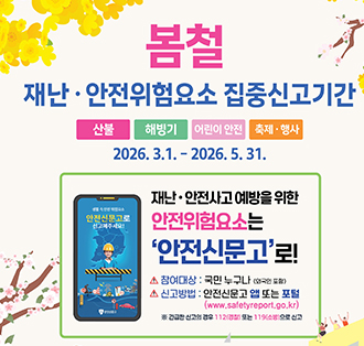 봄철 재난.안전위험요소 집중신고기간
[산불][해빙기][어린이안전][축제,행사]
2026.3.1.~2026.5.31.
재난.안전사고 예방을 위한 안전위험요소는 안전신문고로!
참여대상: 국민 누구나
신고방법: 안전신문고 앱 또는 포털(https://www.safetyreport.go.kr/#main)
긴급한 신고의 경구 112(경찰) 또는 119(소방)으로 신고