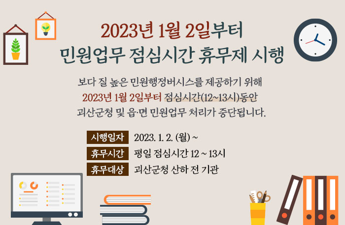 2023년 1월 2일부터
민원업무 점심시간 휴무제가 시행됩니다.

보다 질 높은 민원행정버시스를 제공하기 위해 
2023년 1월 2일부터 점심시간(12~13시)동안
괴산군청 및 읍·면 민원업무 처리가 중단됩니다.

시행일자 : 2023. 1. 2. (월) ~
휴무시간 : 평일 점심시간 12 ~ 13시
휴무대상 : 괴산군청 산하 전 기관