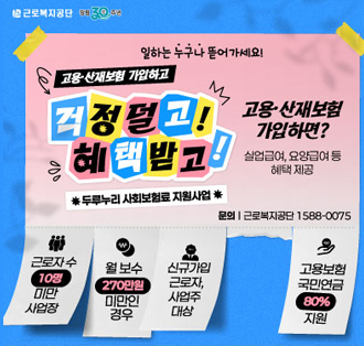 로고: 근로복지공단
일하는 누구나 뜯어가세요!
고용·산재보험 가입하고걱정덜고혜택받고!
*두루누리 사회보험료 지원사업*
고용·산재보험 가입하면?
실업급여, 요양급여 등 혜택 제공
문의:근로복지공단 1588-0075
근로자수 10명 미만 사업장
월 보수 270만원 미만인 경우
신규가입 근로자, 사업주 대상
고용보험 국민연금 80% 지원2025년 하반기 고용산재보험 운영