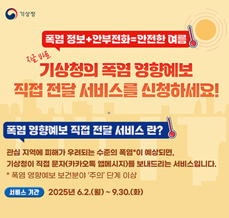 기상청
지금 바로
폭염정보+안부전화안전한 여름
기상청의 폭염 영향예보
직접 전달 서비스를 신청하세요!
폭염 영향예보 직접 전달 서비스란?
관심지역에 피해가 우려되는 수준의 폭염*이 예상되면,
기상청이 직접 문자(카카오톡 앱메시지)를 보내드리는 서비스입니다.
*폭염 영향예보 보건분야 '주의' 단계 이상
•서비스 기간 2025년 6.2.(월) ~ 9.30.(화)