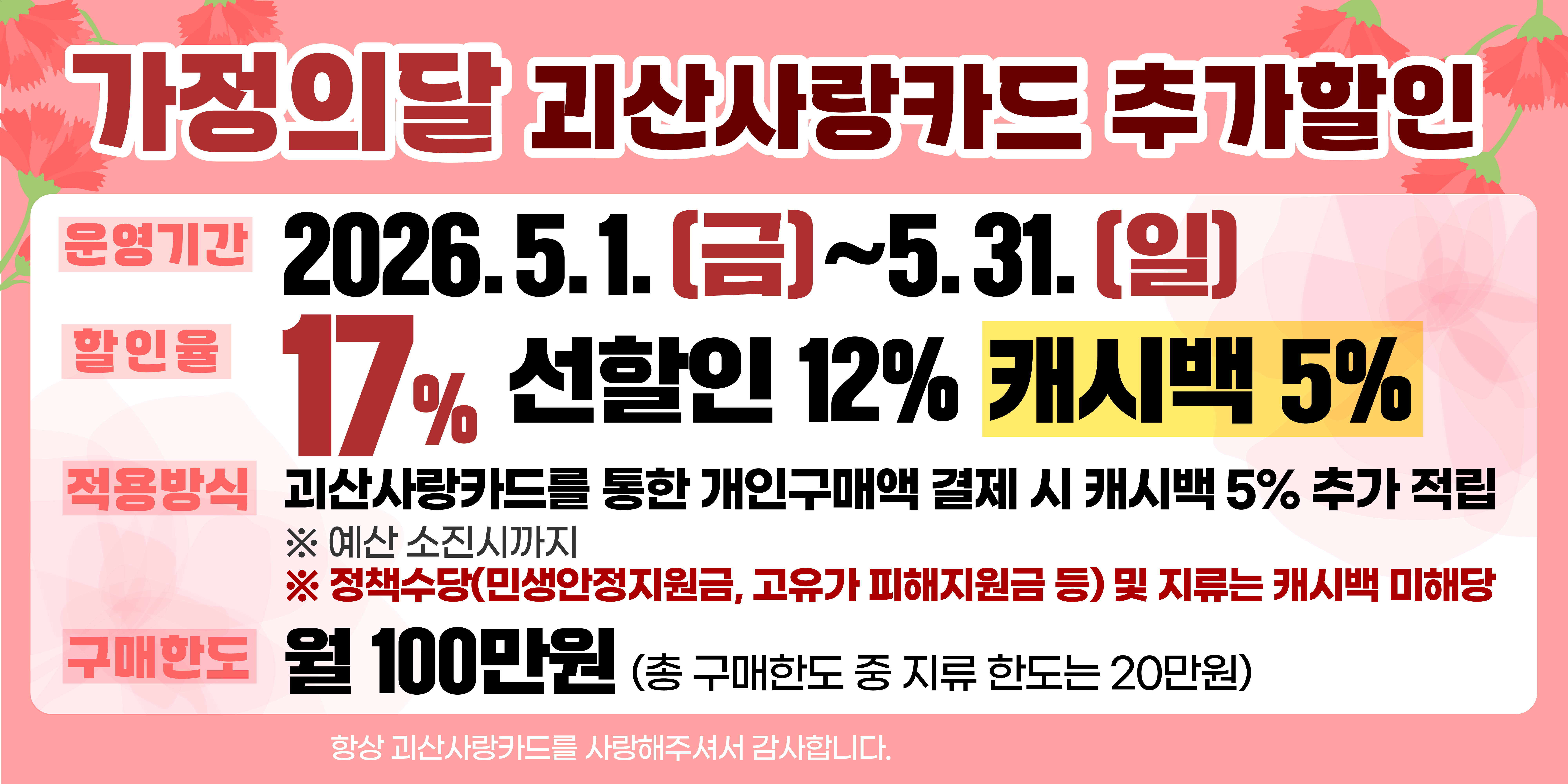 가정의달 괴산사랑카드 추가할인
운영기간 : 2026. 5. 1.(금) ~ 5. 31.(일)
할인율 : 17% (선할인 12%, 캐시백 5%)
적용방식 : 괴산사랑카드를 통한 개인 구매액 결제 시 캐시백 5% 추가 적립
구매한도 : 월100만원(총 구매한도 중 지류한도는 20만원)