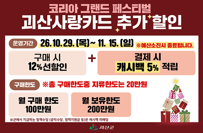 코리아 그랜드 페스티벌 괴산사랑카드 추가 할인

운영기간: 26. 10. 29. (목) ~ 11. 15. (일)

※ 예산 소진 시 종료됩니다.

구매 시

- 12% 선할인

결제 시

- 캐시백 5% 적립

구매한도

※ 총 구매한도 중 지류한도는 20만원
- 월 구매 한도: 100만원
- 월 보유한도: 200만원
※ 군에서 지급하는 정책수당 (공익수당, 정책지원금 등)은 캐시백 미해당