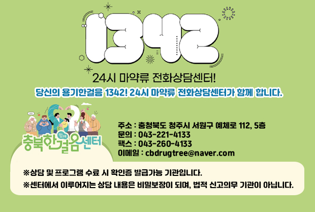 1342
24시 마약류 전화상담센터!
당신의 용기한걸음1342! 24시 마약류 전화상담센터가 함께 합니다.

충북한걸음센터
※상담 및 프로그램 수료 시 확인증 발급가능 기관입니다.
※센터에서 이루어지는 상담 내용은 비밀보장이 되며, 법적 신고의무 기관이 아닙니다.

주소 : 충청북도 청주시 서원구 예체로 112, 5층
문의 : 043-221-4133
팩스 : 043-260-4133
이메일 : cbdrugtree@naver.com